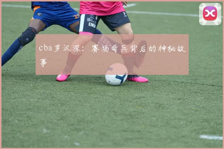cba罗汉深：赛场奇兵背后的神秘故事