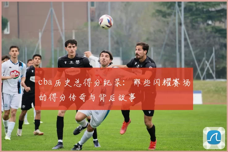 cba历史总得分纪录:那些闪耀赛场的得分传奇与背后故事