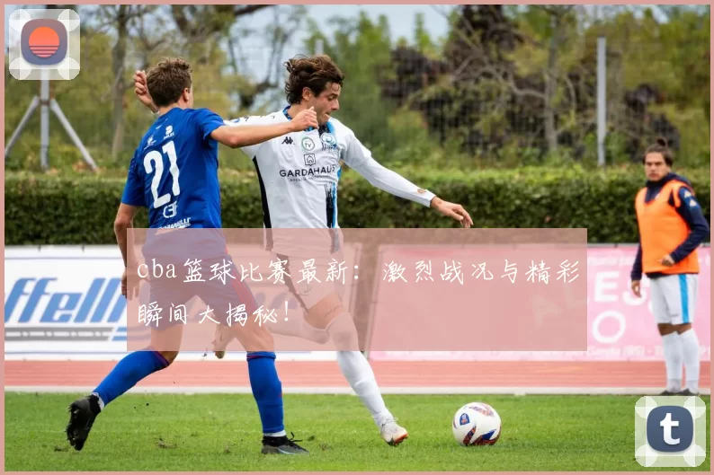 cba篮球比赛最新:激烈战况与精彩瞬间大揭秘!