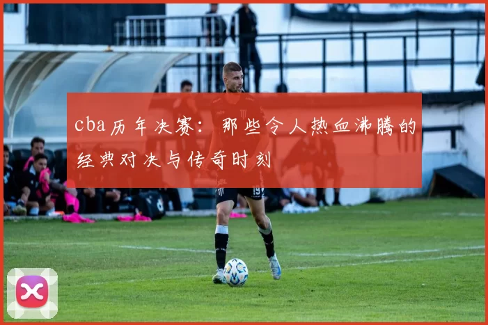 cba历年决赛：那些令人热血沸腾的经典对决与传奇时刻