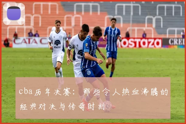 cba历年决赛：那些令人热血沸腾的经典对决与传奇时刻